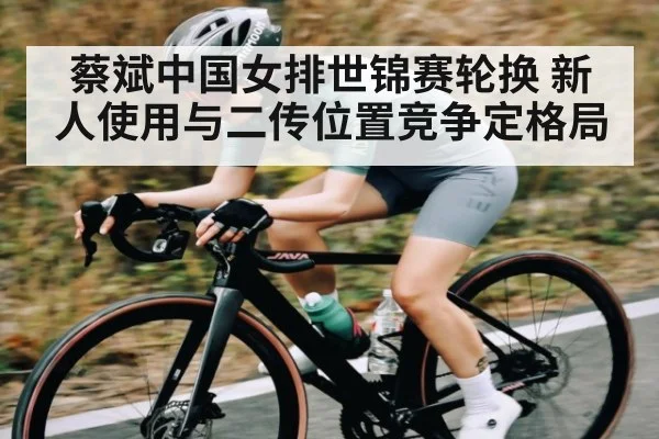 蔡斌中国女排世锦赛轮换 新人使用与二传位置竞争定格局 - kaiyun